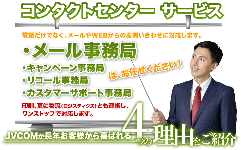 コンタクトセンターサービス 電話だけでなく、メールやWEBからのお問い合わせに対応します。 メール事務局・キャンペーン事務局・リコール事務局・カスタマーサポート事務局はお任せください。 印刷、更に物流（ロジスティクス）とも連携し、ワンストップで対応します。 JVCOMが長年お客様から喜ばれる4つの理由をご紹介